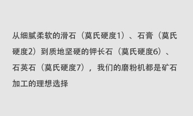 從細(xì)膩柔軟的滑石（莫氏硬度1）、石膏（莫氏硬度2）到質(zhì)地堅(jiān)硬的鉀長(zhǎng)石（莫氏硬度6）、石英石（莫氏硬度7），我們的磨粉機(jī)都是礦石加工的理想選擇。
